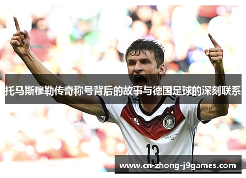 托马斯穆勒传奇称号背后的故事与德国足球的深刻联系 托马斯穆勒传奇称号背后的故事与德国足球的深刻联系