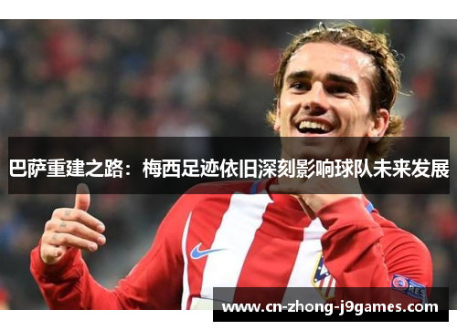 巴萨重建之路:梅西足迹依旧深刻影响球队未来发展 巴萨重建之路:梅西足迹依旧深刻影响球队未来发展