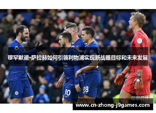 穆罕默德·萨拉赫如何引领利物浦实现新战略目标和未来发展 穆罕默德·萨拉赫如何引领利物浦实现新战略目标和未来发展