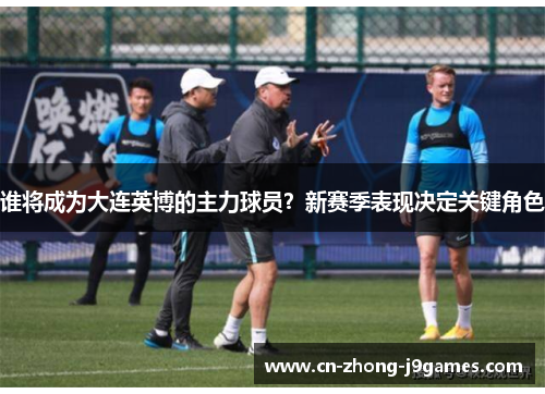 谁将成为大连英博的主力球员?新赛季表现决定关键角色 谁将成为大连英博的主力球员?新赛季表现决定关键角色