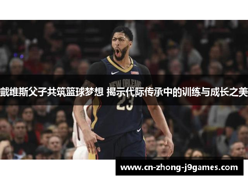 戴维斯父子共筑篮球梦想 揭示代际传承中的训练与成长之美 戴维斯父子共筑篮球梦想 揭示代际传承中的训练与成长之美