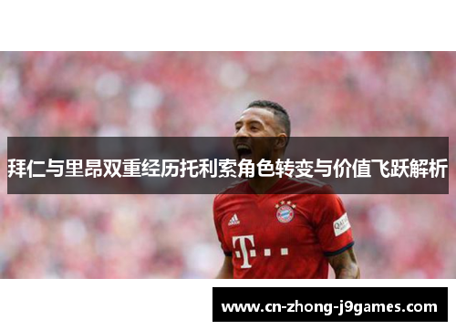 拜仁与里昂双重经历托利索角色转变与价值飞跃解析