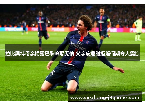 拉比奥特母亲揭露巴黎冷酷无情 父亲病危时拒绝假期令人震惊 拉比奥特母亲揭露巴黎冷酷无情 父亲病危时拒绝假期令人震惊