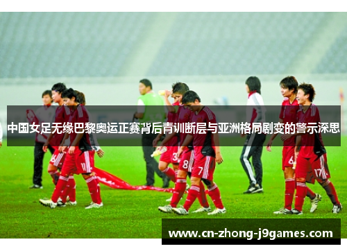 中国女足无缘巴黎奥运正赛背后青训断层与亚洲格局剧变的警示深思 中国女足无缘巴黎奥运正赛背后青训断层与亚洲格局剧变的警示深思
