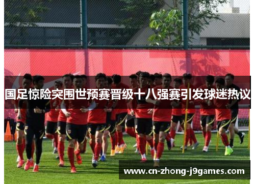 国足惊险突围世预赛晋级十八强赛引发球迷热议