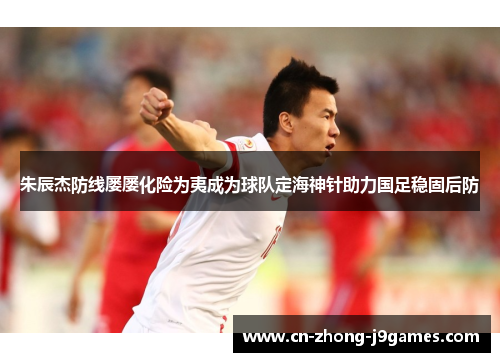 朱辰杰防线屡屡化险为夷成为球队定海神针助力国足稳固后防 朱辰杰防线屡屡化险为夷成为球队定海神针助力国足稳固后防