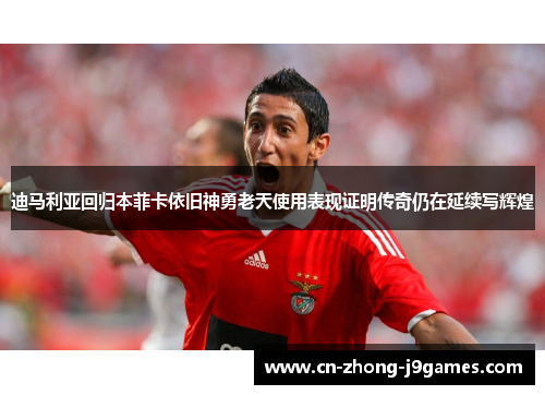迪马利亚回归本菲卡依旧神勇老天使用表现证明传奇仍在延续写辉煌 迪马利亚回归本菲卡依旧神勇老天使用表现证明传奇仍在延续写辉煌